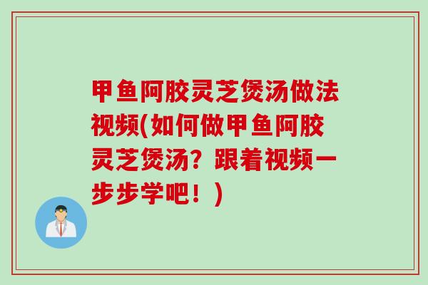 甲鱼阿胶灵芝煲汤做法视频(如何做甲鱼阿胶灵芝煲汤?跟着视频一步步学吧!) 甲鱼阿胶灵芝煲汤做法视频(如何做甲鱼阿胶灵芝煲汤?跟着视频一步步学吧!)