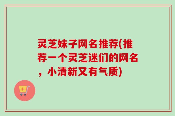 灵芝妹子网名推荐(推荐一个灵芝迷们的网名，小清新又有气质)