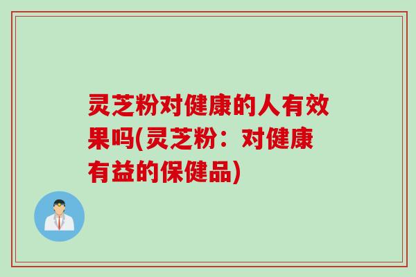 灵芝粉对健康的人有效果吗(灵芝粉：对健康有益的保健品)