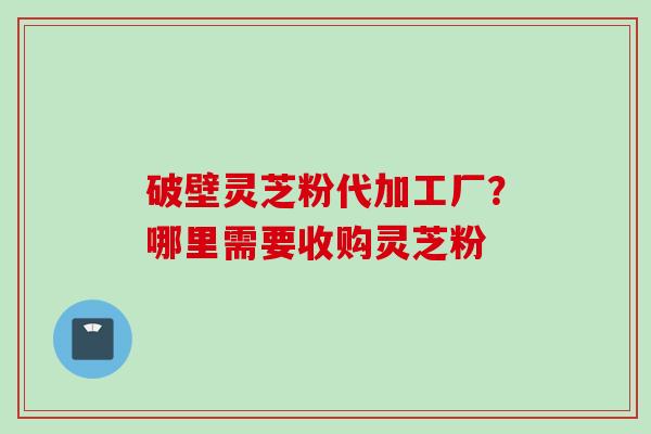 破壁灵芝粉代加工厂？哪里需要收购灵芝粉