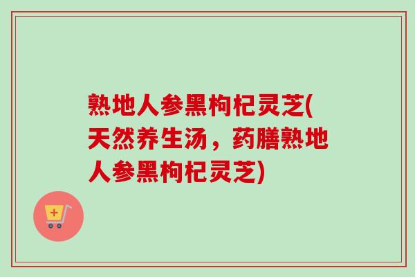 熟地人参黑枸杞灵芝(天然养生汤，药膳熟地人参黑枸杞灵芝)
