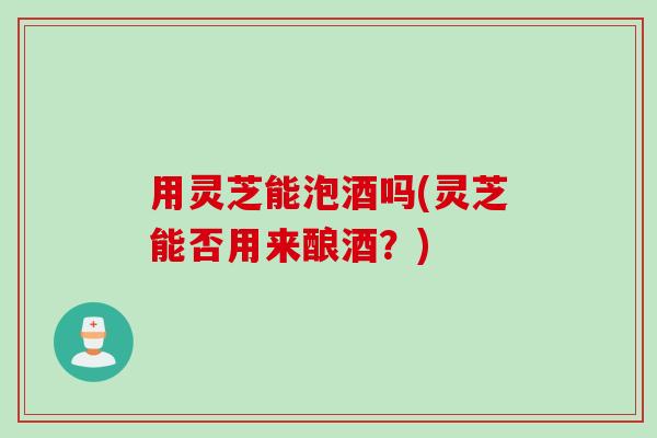 用灵芝能泡酒吗(灵芝能否用来酿酒?) 用灵芝能泡酒吗(灵芝能否用来酿酒?)