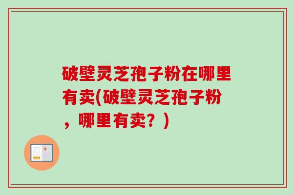 破壁灵芝孢子粉在哪里有卖(破壁灵芝孢子粉，哪里有卖？)