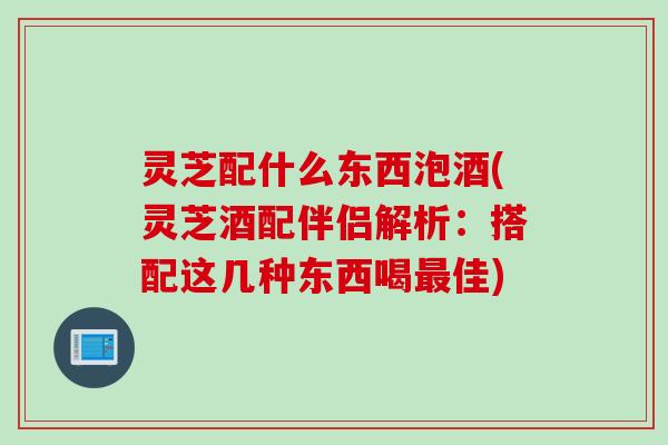 灵芝配什么东西泡酒(灵芝酒配伴侣解析:搭配这几种东西喝佳) 灵芝配什么东西泡酒(灵芝酒配伴侣解析:搭配这几种东西喝佳)