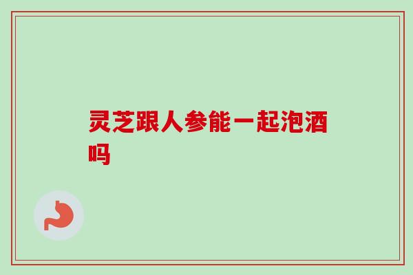 灵芝跟人参能一起泡酒吗 灵芝跟人参能一起泡酒吗