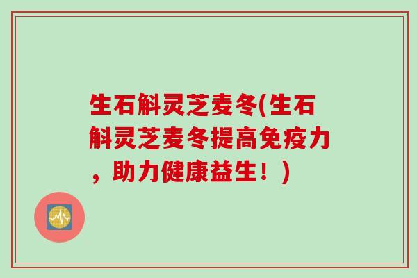 生石斛灵芝麦冬(生石斛灵芝麦冬提高免疫力，助力健康益生！)
