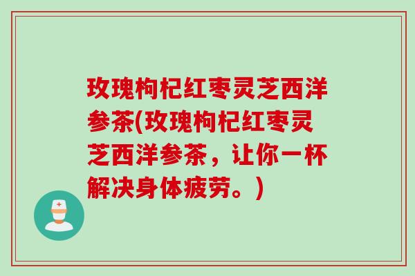 玫瑰枸杞红枣灵芝西洋参茶(玫瑰枸杞红枣灵芝西洋参茶,让你一杯解决身体疲劳。) 玫瑰枸杞红枣灵芝西洋参茶(玫瑰枸杞红枣灵芝西洋参茶,让你一杯解决身体疲劳。)