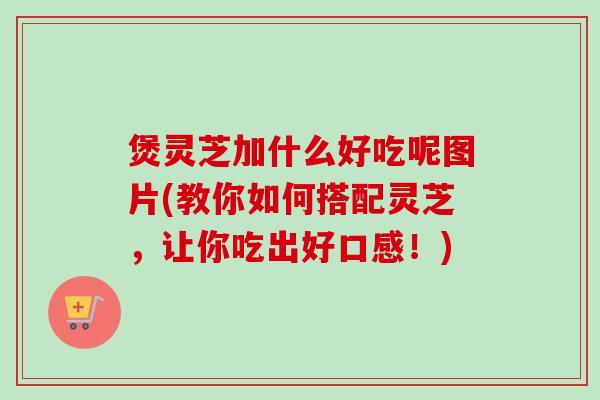 煲灵芝加什么好吃呢图片(教你如何搭配灵芝，让你吃出好口感！)