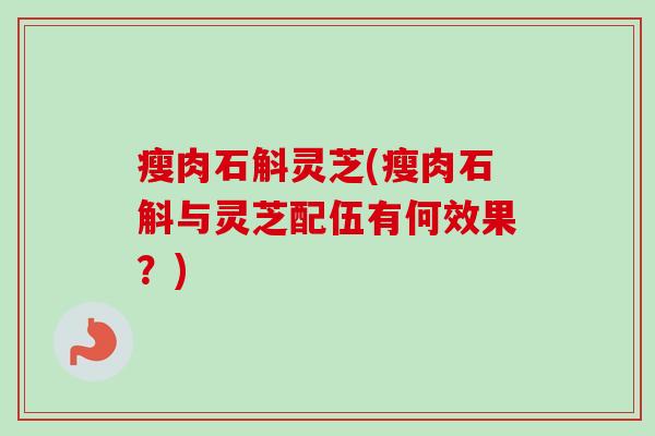 瘦肉石斛灵芝(瘦肉石斛与灵芝配伍有何效果?) 瘦肉石斛灵芝(瘦肉石斛与灵芝配伍有何效果?)