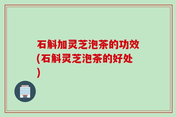 石斛加灵芝泡茶的功效(石斛灵芝泡茶的好处) 石斛加灵芝泡茶的功效(石斛灵芝泡茶的好处)