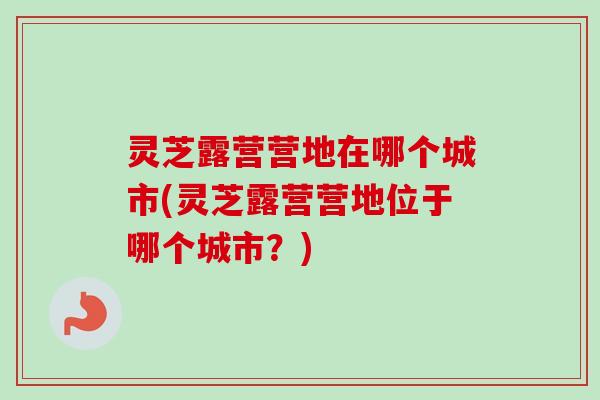 灵芝露营营地在哪个城市(灵芝露营营地位于哪个城市？)