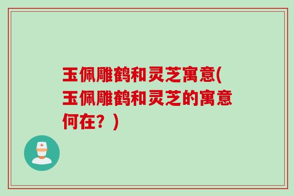 玉佩雕鹤和灵芝寓意(玉佩雕鹤和灵芝的寓意何在？)