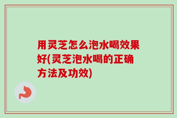 用灵芝怎么泡水喝效果好(灵芝泡水喝的正确方法及功效) 用灵芝怎么泡水喝效果好(灵芝泡水喝的正确方法及功效)