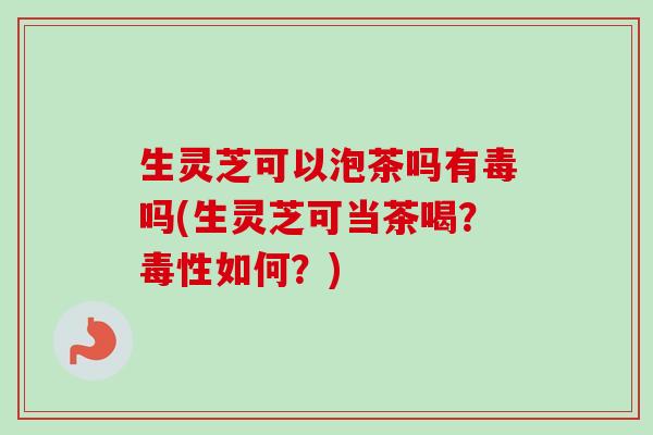 生灵芝可以泡茶吗有毒吗(生灵芝可当茶喝？毒性如何？)