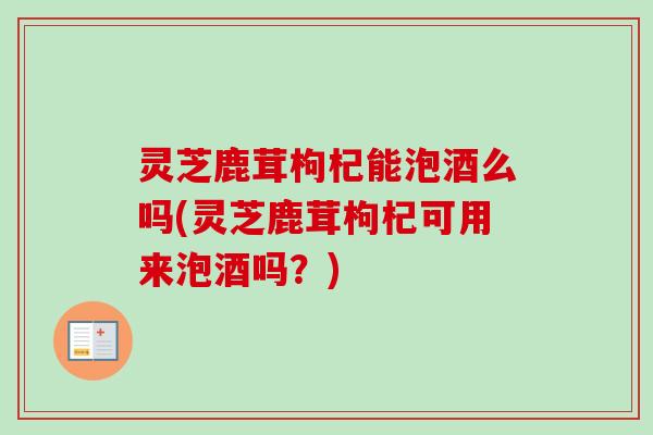 灵芝鹿茸枸杞能泡酒么吗(灵芝鹿茸枸杞可用来泡酒吗？)