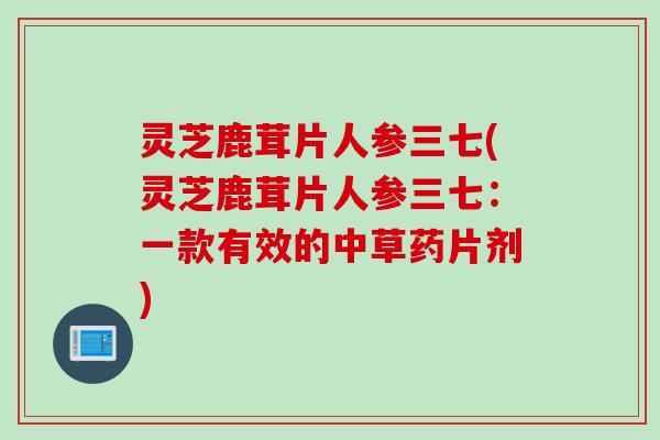 灵芝鹿茸片人参三七(灵芝鹿茸片人参三七：一款有效的中草药片剂)
