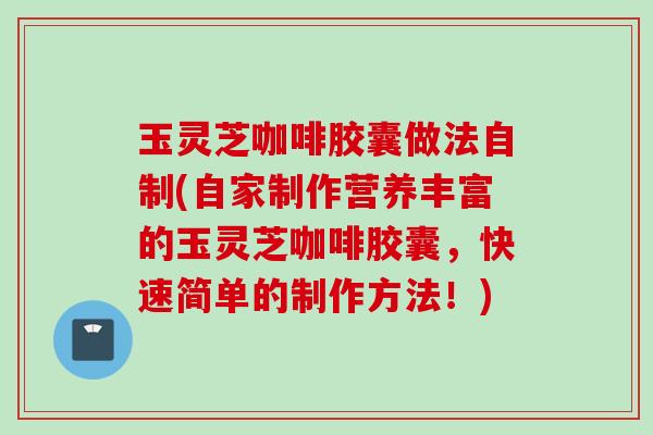 玉灵芝咖啡胶囊做法自制(自家制作营养丰富的玉灵芝咖啡胶囊，快速简单的制作方法！)