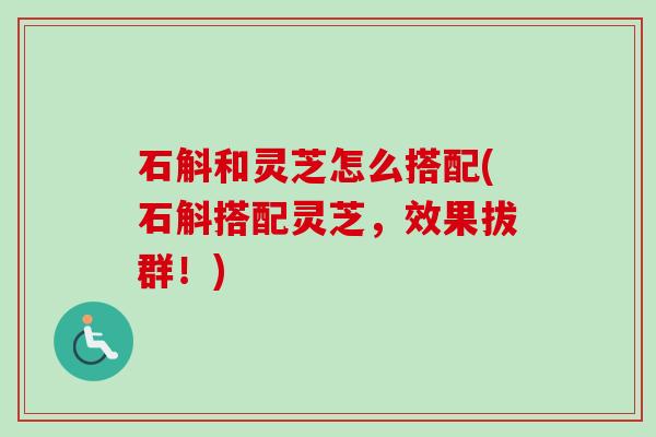 石斛和灵芝怎么搭配(石斛搭配灵芝，效果拔群！)