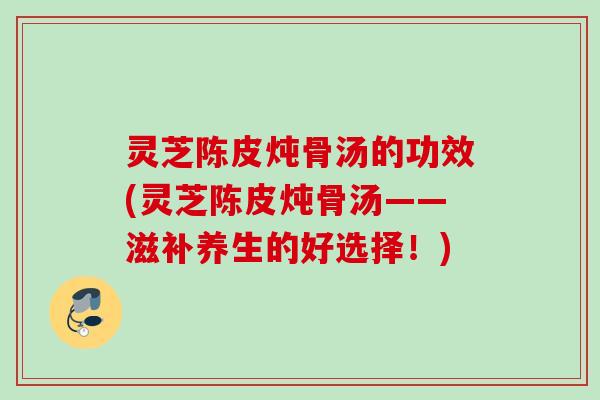 灵芝陈皮炖骨汤的功效(灵芝陈皮炖骨汤——滋补养生的好选择！)
