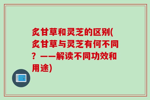 炙甘草和灵芝的区别(炙甘草与灵芝有何不同?——解读不同功效和用途) 炙甘草和灵芝的区别(炙甘草与灵芝有何不同?——解读不同功效和用途)