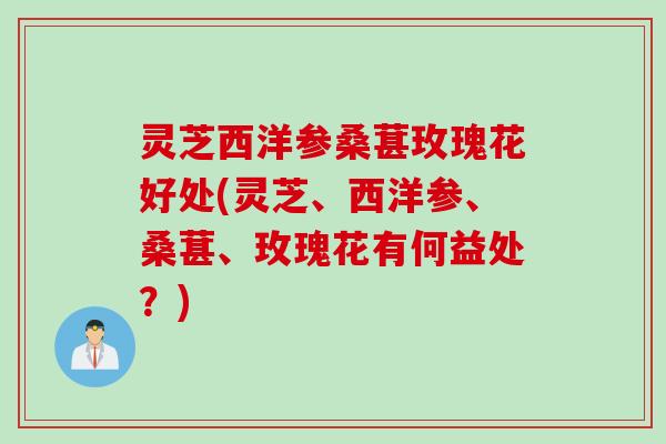 灵芝西洋参桑葚玫瑰花好处(灵芝、西洋参、桑葚、玫瑰花有何益处?) 灵芝西洋参桑葚玫瑰花好处(灵芝、西洋参、桑葚、玫瑰花有何益处?)