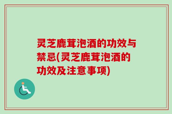 灵芝鹿茸泡酒的功效与禁忌(灵芝鹿茸泡酒的功效及注意事项)