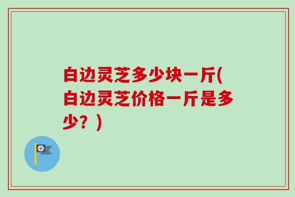 白边灵芝多少块一斤(白边灵芝价格一斤是多少？)