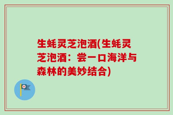 生蚝灵芝泡酒(生蚝灵芝泡酒:尝一口海洋与森林的美妙结合) 生蚝灵芝泡酒(生蚝灵芝泡酒:尝一口海洋与森林的美妙结合)