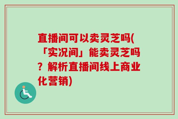 直播间可以卖灵芝吗(「实况间」能卖灵芝吗？解析直播间线上商业化营销)