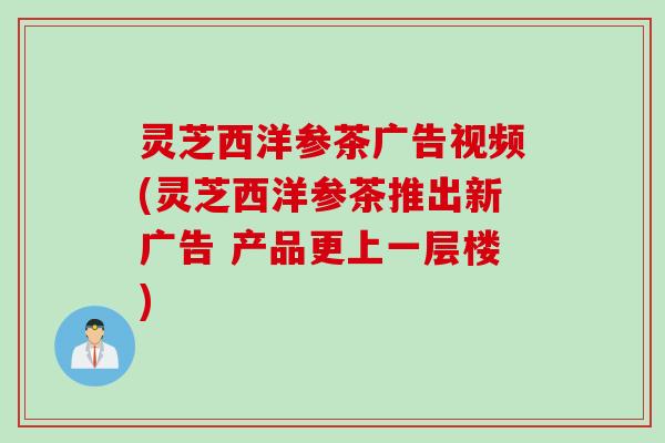 灵芝西洋参茶广告视频(灵芝西洋参茶推出新广告 产品更上一层楼)