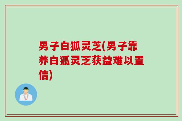 男子白狐灵芝(男子靠养白狐灵芝获益难以置信)