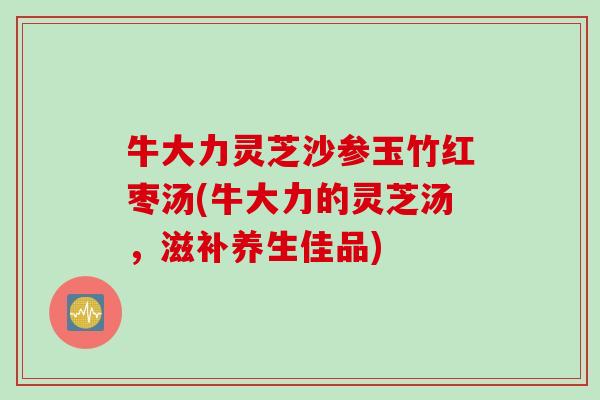 牛大力灵芝沙参玉竹红枣汤(牛大力的灵芝汤，滋补养生佳品)