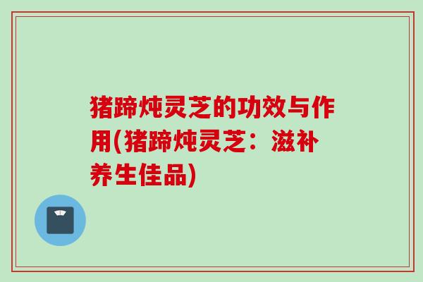 猪蹄炖灵芝的功效与作用(猪蹄炖灵芝：滋补养生佳品)