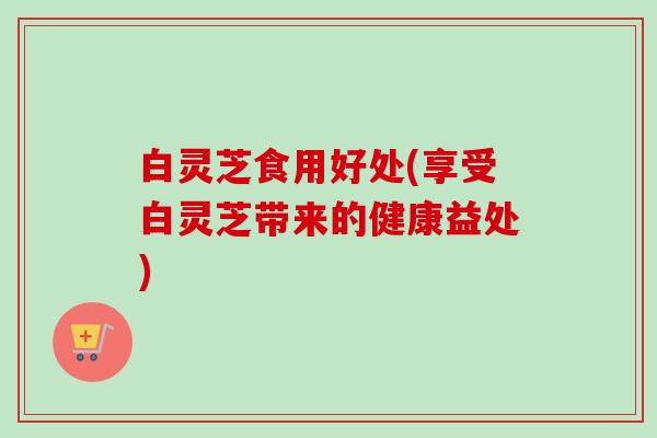 白灵芝食用好处(享受白灵芝带来的健康益处)