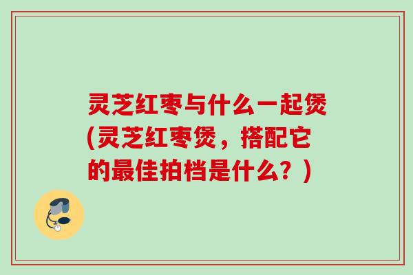 灵芝红枣与什么一起煲(灵芝红枣煲，搭配它的最佳拍档是什么？)