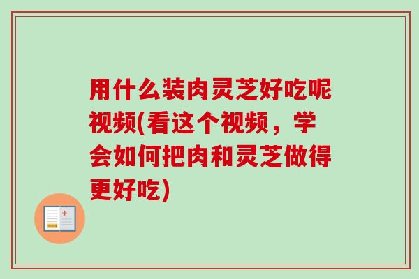 用什么装肉灵芝好吃呢视频(看这个视频,学会如何把肉和灵芝做得更好吃) 用什么装肉灵芝好吃呢视频(看这个视频,学会如何把肉和灵芝做得更好吃)
