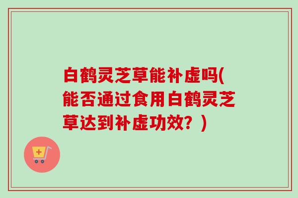 白鹤灵芝草能补虚吗(能否通过食用白鹤灵芝草达到补虚功效？)