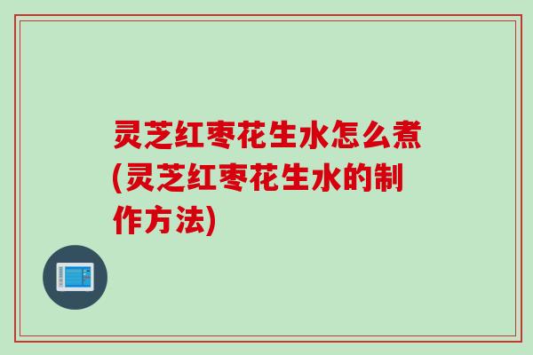 灵芝红枣花生水怎么煮(灵芝红枣花生水的制作方法)