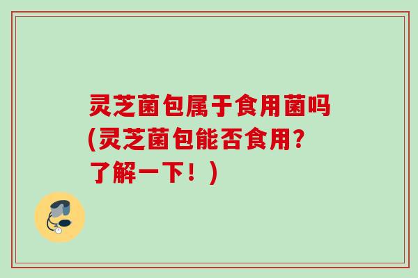 灵芝菌包属于食用菌吗(灵芝菌包能否食用？了解一下！)
