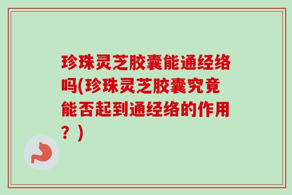 珍珠灵芝胶囊能通经络吗(珍珠灵芝胶囊究竟能否起到通经络的作用？)