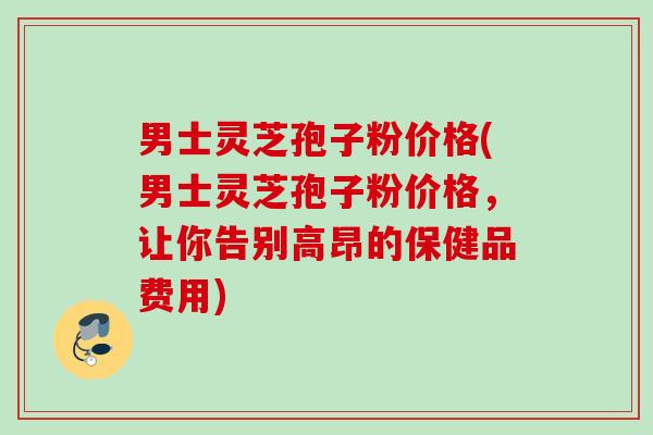 男士灵芝孢子粉价格(男士灵芝孢子粉价格，让你告别高昂的保健品费用)