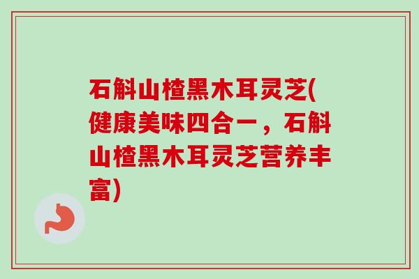 石斛山楂黑木耳灵芝(健康美味四合一，石斛山楂黑木耳灵芝营养丰富)
