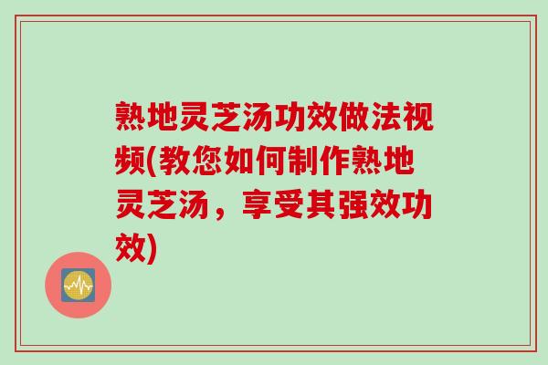 熟地灵芝汤功效做法视频(教您如何制作熟地灵芝汤，享受其强效功效)