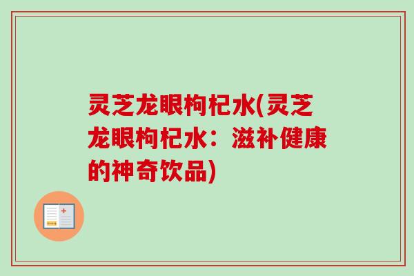 灵芝龙眼枸杞水(灵芝龙眼枸杞水：滋补健康的神奇饮品)