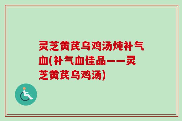 灵芝黄芪乌鸡汤炖(佳品——灵芝黄芪乌鸡汤) 灵芝黄芪乌鸡汤炖(佳品——灵芝黄芪乌鸡汤)
