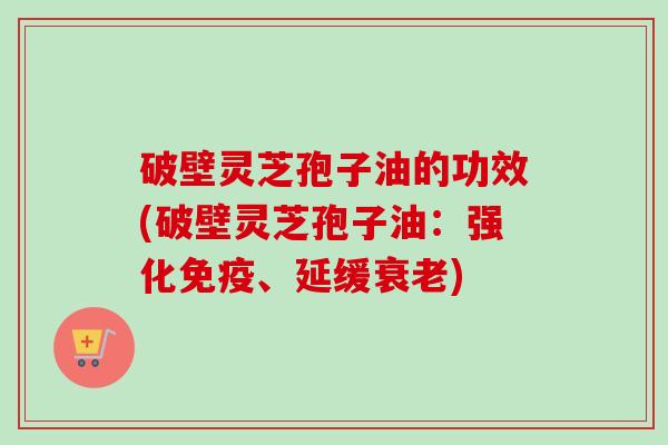 破壁灵芝孢子油的功效(破壁灵芝孢子油：强化免疫、延缓衰老)