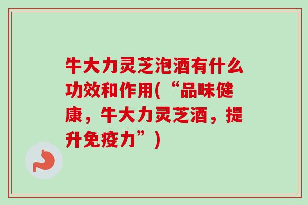 牛大力灵芝泡酒有什么功效和作用(“品味健康,牛大力灵芝酒,提升免疫力”) 牛大力灵芝泡酒有什么功效和作用(“品味健康,牛大力灵芝酒,提升免疫力”)