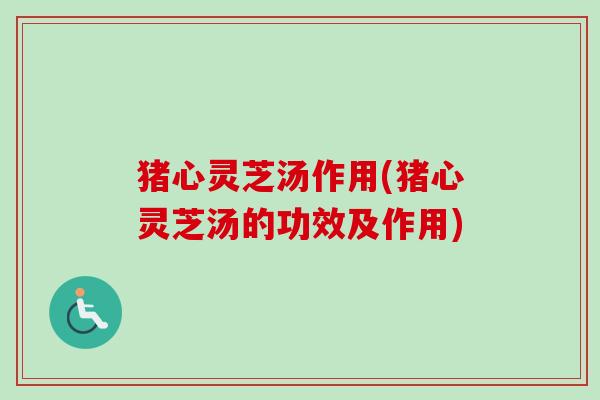 猪心灵芝汤作用(猪心灵芝汤的功效及作用)