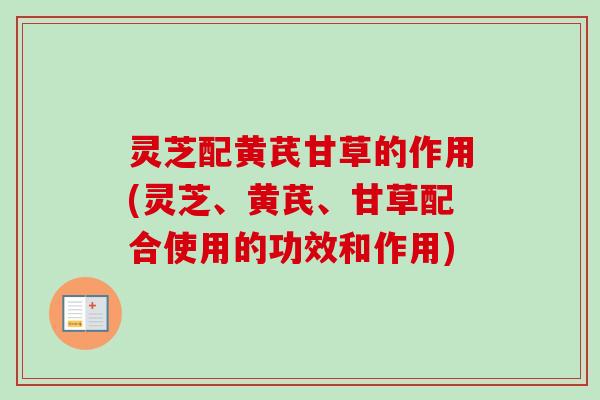 灵芝配黄芪甘草的作用(灵芝、黄芪、甘草配合使用的功效和作用)