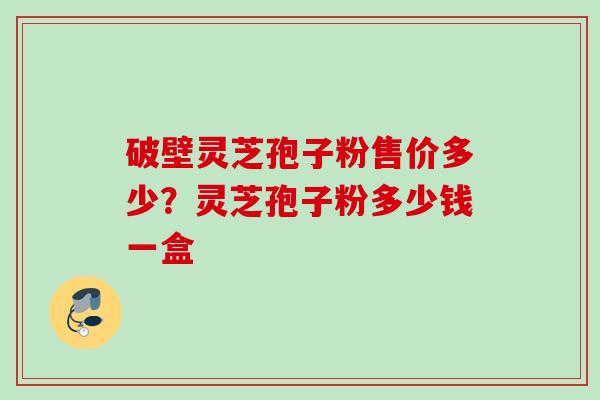 破壁灵芝孢子粉售价多少?灵芝孢子粉多少钱一盒 破壁灵芝孢子粉售价多少?灵芝孢子粉多少钱一盒